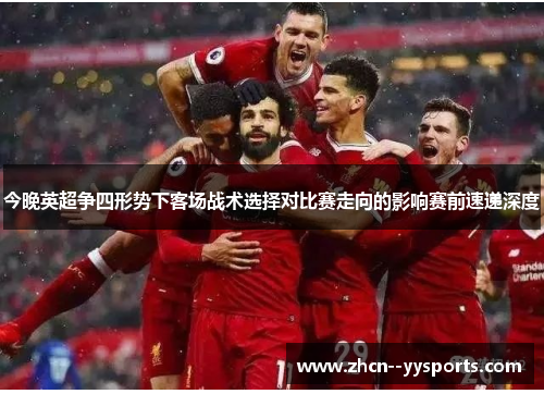 今晚英超争四形势下客场战术选择对比赛走向的影响赛前速递深度