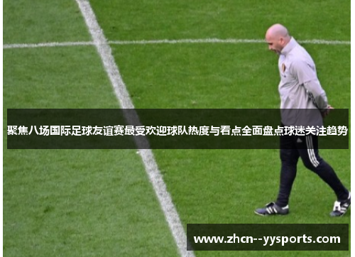 聚焦八场国际足球友谊赛最受欢迎球队热度与看点全面盘点球迷关注趋势