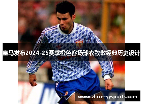 皇马发布2024-25赛季橙色客场球衣致敬经典历史设计