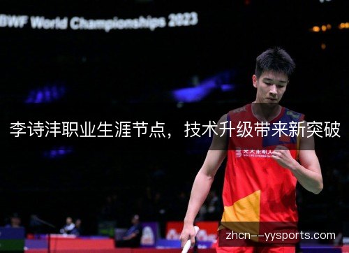 李诗沣职业生涯节点,技术升级带来新突破 李诗沣职业生涯节点,技术升级带来新突破